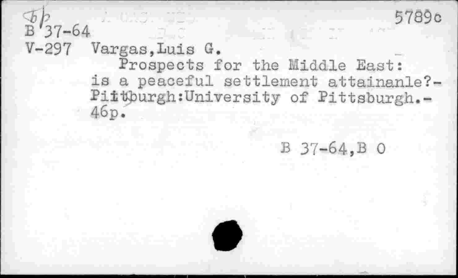 ﻿B *37-64
57ô9c
V-297 Vargas,Luis G.
Prospects for the Middle East: is a peaceful settlement attainanle?-Pi±tburgh:University of Pittsburgh.-46p.
B 37-64,B 0